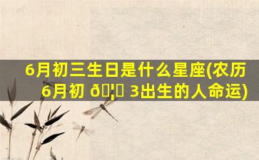 6月初三生日是什么星座(农历6月初 🦉 3出生的人命运)